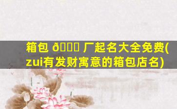 箱包 🐈 厂起名大全免费(zui
有发财寓意的箱包店名)